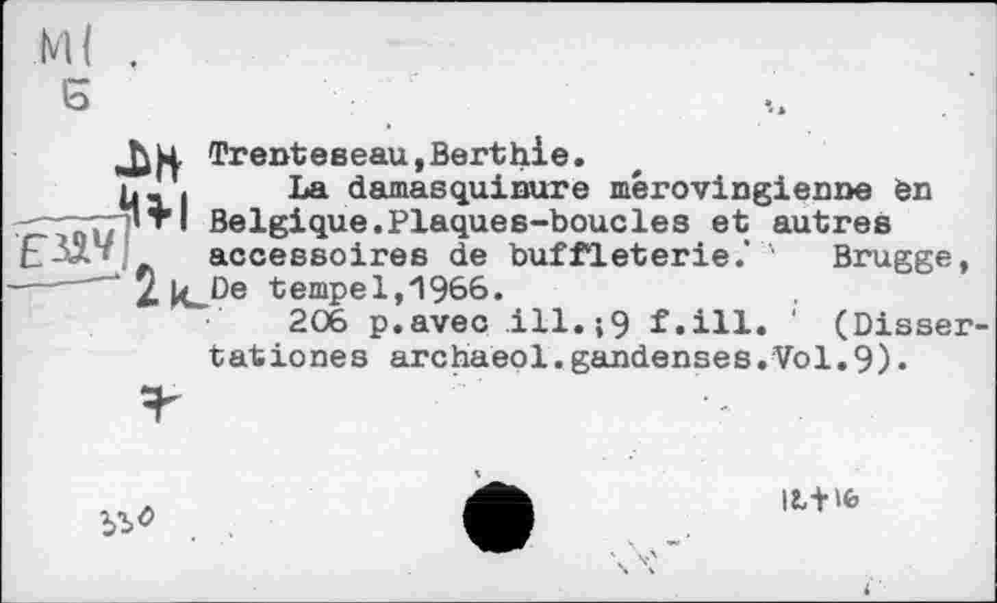 ﻿JW Trentевeau,Berthie.
ь_ I La damasquinure mérovingienne en _ ’Tl Belgique.Plaques-boucles et autres і ' accessoires de buffleterie.’ 1 Brugge, -—— ‘ 2 kJDe tempe 1,1966.
206 p.avec ill.;9 f.ill. ' (Dissertât iones archaeol.gandenses.Vol.9)•

